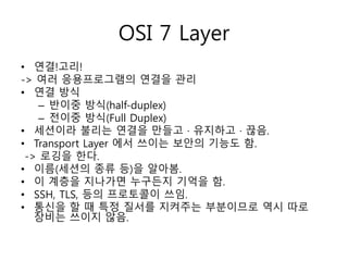 OSI 7 Layer 
• 연결!고리! 
-> 여러 응용프로그램의 연결을 관리 
• 연결 방식 
– 반이중 방식(half-duplex) 
– 전이중 방식(Full Duplex) 
• 세션이라 불리는 연결을 만들고 · 유지하고 · 끊음. 
• Transport Layer 에서 쓰이는 보안의 기능도 함. 
-> 로깅을 한다. 
• 이름(세션의 종류 등)을 알아봄. 
• 이 계층을 지나가면 누구든지 기억을 함. 
• SSH, TLS, 등의 프로토콜이 쓰임. 
• 통신을 할 때 특정 질서를 지켜주는 부분이므로 역시 따로 
장비는 쓰이지 않음. 
 
