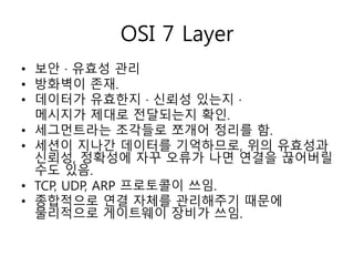 OSI 7 Layer 
• 보안 · 유효성 관리 
• 방화벽이 존재. 
• 데이터가 유효한지 · 신뢰성 있는지 · 
메시지가 제대로 전달되는지 확인. 
• 세그먼트라는 조각들로 쪼개어 정리를 함. 
• 세션이 지나간 데이터를 기억하므로, 위의 유효성과 
신뢰성, 정확성에 자꾸 오류가 나면 연결을 끊어버릴 
수도 있음. 
• TCP, UDP, ARP 프로토콜이 쓰임. 
• 종합적으로 연결 자체를 관리해주기 때문에 
물리적으로 게이트웨이 장비가 쓰임. 
 