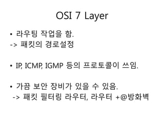 OSI 7 Layer 
• 라우팅 작업을 함. 
-> 패킷의 경로설정 
• IP, ICMP, IGMP 등의 프로토콜이 쓰임. 
• 가끔 보안 장비가 있을 수 있음. 
-> 패킷 필터링 라우터, 라우터 +@방화벽 
 