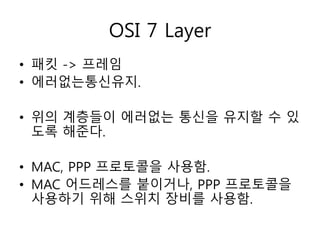 OSI 7 Layer 
• 패킷 -> 프레임 
• 에러없는통신유지. 
• 위의 계층들이 에러없는 통신을 유지할 수 있 
도록 해준다. 
• MAC, PPP 프로토콜을 사용함. 
• MAC 어드레스를 붙이거나, PPP 프로토콜을 
사용하기 위해 스위치 장비를 사용함. 
 