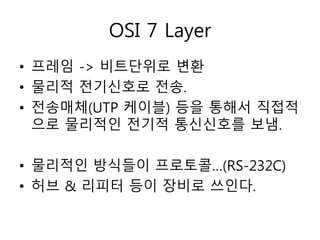 OSI 7 Layer 
• 프레임 -> 비트단위로 변환 
• 물리적 전기신호로 전송. 
• 전송매체(UTP 케이블) 등을 통해서 직접적 
으로 물리적인 전기적 통신신호를 보냄. 
• 물리적인 방식들이 프로토콜…(RS-232C) 
• 허브 & 리피터 등이 장비로 쓰인다. 
 