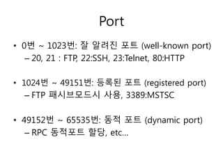Port 
• 0번 ~ 1023번: 잘 알려진 포트 (well-known port) 
– 20, 21 : FTP, 22:SSH, 23:Telnet, 80:HTTP 
• 1024번 ~ 49151번: 등록된 포트 (registered port) 
– FTP 패시브모드시 사용, 3389:MSTSC 
• 49152번 ~ 65535번: 동적 포트 (dynamic port) 
– RPC 동적포트 할당, etc… 
 