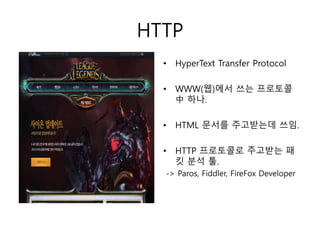 HTTP 
• HyperText Transfer Protocol 
• WWW(웹)에서 쓰는 프로토콜 
中하나. 
• HTML 문서를 주고받는데 쓰임. 
• HTTP 프로토콜로 주고받는 패 
킷 분석 툴. 
-> Paros, Fiddler, FireFox Developer 
 
