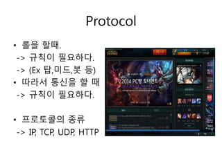 Protocol 
• 롤을 할때. 
-> 규칙이 필요하다. 
-> (Ex 탑,미드,봇 등) 
• 따라서 통신을 할 때 
-> 규칙이 필요하다. 
• 프로토콜의 종류 
-> IP, TCP, UDP, HTTP 
 