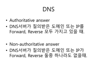 DNS 
• Authoritative answer 
• DNS서버가 질의받은 도메인 또는 IP를 
Forward, Reverse 모두 가지고 있을 때. 
• Non-authoritative answer 
• DNS서버가 질의받은 도메인 또는 IP가 
Forward, Reverse 둘중 하나라도 없을때. 
 