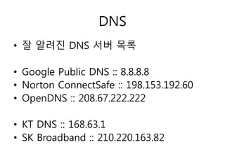 DNS 
• 잘 알려진 DNS 서버 목록 
• Google Public DNS :: 8.8.8.8 
• Norton ConnectSafe :: 198.153.192.60 
• OpenDNS :: 208.67.222.222 
• KT DNS :: 168.63.1 
• SK Broadband :: 210.220.163.82 
 