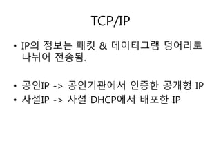 TCP/IP 
• IP의 정보는 패킷 & 데이터그램 덩어리로 
나뉘어 전송됨. 
• 공인IP -> 공인기관에서 인증한 공개형 IP 
• 사설IP -> 사설 DHCP에서 배포한 IP 
 