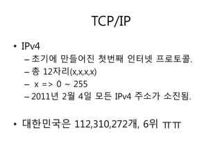 TCP/IP 
• IPv4 
– 초기에 만들어진 첫번째 인터넷 프로토콜. 
– 총 12자리(x,x,x,x) 
– x => 0 ~ 255 
– 2011년 2월 4일 모든 IPv4 주소가 소진됨. 
• 대한민국은 112,310,272개, 6위 ㅠㅠ 
 