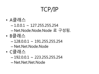 TCP/IP 
• A클래스 
– 1.0.0.1 ~ 127.255.255.254 
– Net.Node.Node.Node 로 구성됨. 
• B클래스 
– 128.0.0.1 ~ 191.255.255.254 
– Net.Net.Node.Node 
• C클래스 
– 192.0.0.1 ~ 223.255.255.254 
– Net.Net.Net.Node 
 