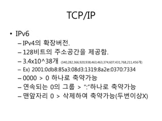 TCP/IP 
• IPv6 
– IPv4의 확장버전. 
– 128비트의 주소공간을 제공함. 
– 3.4x10^38개 (340,282,366,920,938,463,463,374,607,431,768,211,456개) 
– Ex) 2001:0db8:85a3:08d3:1319:8a2e:0370:7334 
– 0000 > 0 하나로 축약가능 
– 연속되는 0의 그룹 > “:”하나로 축약가능 
– 맨앞자리 0 > 삭제하여 축약가능(두번이상X) 
 
