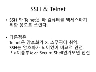 SSH & Telnet 
• SSH 와 Telnet은 타 컴퓨터를 액세스하기 
위한 용도로 쓰인다. 
• 다른점은 
Telnet은 암호화가 X, 스푸핑에 취약. 
SSH는 암호화가 되어있어 비교적 안전. 
└>이름부터가 Secure Shell인거보면 안전 
 