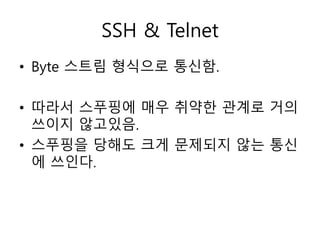 SSH & Telnet 
• Byte 스트림 형식으로 통신함. 
• 따라서 스푸핑에 매우 취약한 관계로 거의 
쓰이지 않고있음. 
• 스푸핑을 당해도 크게 문제되지 않는 통신 
에 쓰인다. 
 