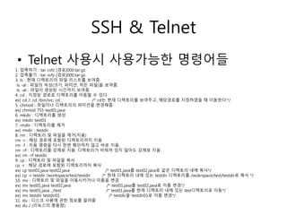 SSH & Telnet 
• Telnet 사용시 사용가능한 명령어들 
1. 압축하기 : tar cvfz [경로]000.tar.gz 
2. 압축풀기 : tar xvfz [경로]000.tar.gz 
3. ls : 현재 디렉토리의 파일 리스트를 보여줌. 
ls -al : 파일의 속성(크기, 퍼미션, 히든 파일)을 보여줌. 
ls -at : 파일이 생성된 시간까지 보여줌. 
4. cd : 지정된 경로로 디렉토리를 이동할 수 있다. 
ex) cd /; cd /bin/src; cd ; /* cd는 현재 디렉토리를 보여주고, 해당경로를 지정하였을 때 이동한다.*/ 
5. chmod : 파일이나 디렉토리의 퍼미션을 변경해줌. 
ex) chmod 755 test01.java 
6. mkdir : 디렉토리를 생성 
ex) mkdir test01 
7. rmdir : 디렉토리를 제거 
ex) rmdir : testdir 
8. rm : 디렉토리 및 파일을 제거(지움) 
rm -r : 해당 경로에 포함된 디렉토리까지 지움 
rm -f : 지움 명령을 다시 한번 확인하지 않고 바로 지움. 
rm -rf : 디렉토리를 강제로 지움. 디렉토리가 비워져 있지 않아도 강제로 지움. 
ex) rm -rf testdir 
9. cp : 디렉토리 및 파일을 복사. 
cp -r : 해당 경로에 포함된 디렉토리까지 복사 
ex) cp test01.java test02.java /* test01.java를 test02.java로 같은 디렉토리 내에 복사*/ 
ex) cp -r testdir /workspace/test/testdir /* 현재 디렉토리 내에 있는 testdir 디렉토리를 /wokrspace/test/testdir로 복사 */ 
10. mv : 디렉토리 및 파일을 이동시키거나 이름을 변경 
ex) mv test01.java test02.java /* test01.java를 test02.java로 이름 변경*/ 
ex) mv test01.java ../test /* test01.java를 현재 디렉토리 내에 있는 test디렉토리로 이동*/ 
ex) mv testdir testdir01 /* testdir을 testdir01로 이름 변경*/ 
11. du : 디스크 사용에 관한 정보를 알려줌 
ex) du / (리눅스의 총용량) 
 