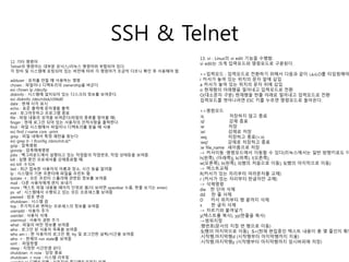 SSH & Telnet 
12. 기타 명령어 
Telnet의 명령어는 대부분 유닉스/리눅스 명령어와 부합되어 있다. 
각 장비 및 시스템에 포팅되어 있는 버전에 따라 각 명령어가 조금씩 다르니 확인 후 사용해야 함. 
adduser : 유저를 만들 때 사용하는 명령 
chown : 파일이나 디렉토리의 ownership을 바군다 
ex) chown lp /dev/lp 
diskinfo : 시스템에 설치되어 있는 디스크의 정보를 보여준다. 
ex) diskinfo /dev/rdisk/c0t6d0 
date : 현재 시각 표시 
echo : 표준 출력에 문자열을 출력 
exit : 로그아웃하고 프로그램 종료 
file : 파일 내용의 성격을 보여준다(파일의 종류를 알아볼 때) 
finger : 현재 로그인 되어 있는 사용자의 인적사항을 출력한다. 
find : 파일 시스템에서 파일이나 디렉토리를 찾을 때 사용 
ex) find /-name core -print 
grep : 파일 내에서 특정 패턴을 찾는다 
ex) grep 0- l ifconfig /sbin/init.d/* 
gzip : 압축명령 
gunzip : 압축해제명령 
jobs : 백그라운드에서 실행되고 있는 작업들의 작업번호, 작업 상태등을 보여줌. 
kill : 실행 중인 프로세서를 강제종료할 때. 
ex) kill -9 924 
last : 최근 접속한 사용자의 이름과 장소, 시간 등을 알려줌 
lp : 시스템의 기본 프론터에 파일을 프린트 함. 
lpstate -t : 모든 프린터 스풀러에 관련된 정보를 보여줌 
mail : 다른 사용자에게 편지 보내기 
more : 텍스트 파일 내용을 페이지 단위로 봄(더 보려면 spacebar 누름, 한줄 보기는 enter) 
ps -ef : 시스템에서 수행되고 있는 모든 프로세스를 보여줌 
passwd : 암호 변경 
shutdown : 시스템 끔 
top : 주기적으로 변하는 프로세스의 정보를 보여줌 
useradd : 사용자 추가 
userdel : 사용자 삭제 
usermod : 사용자 권한 주기 
what : 파일의 버전 정보를 보여줌 
who : 로그인 된 사용자 목록을 보여줌 
who am i : 현 사용자의 로그인 명, tty 및 로그인한 날짜/시간을 보여줌 
who -r : 현재의 run state를 보여줌 
sort : 파일정렬 
sleep : 지정한 시간만큼 쉰다. 
shutdown -h now : 당장 종료 
shutdown -r now : 시스템 리부팅 
userdel pr 디렉토리명 : 사용자의 홈디렉토리까지 삭제 
13. vi : Linux의 vi edit 기능을 수행함. 
vi edit는 크게 입력모드와 명령모드로 구분된다. 
>>입력모드 : 입력모드로 전환하기 위해서 다음과 같이 i,a,o,O를 타입핑해야 i 커서가 놓여 있는 위치의 문자 앞에 삽입 
a 커서가 놓여 있는 위치의 문자 뒤에 삽입 
o 현재행의 아래행을 밀어내고 입력모드로 전환 
O(대소문자 구분) 현재행을 한줄 아래로 밀어내고 입력모드로 전환 
입력모드를 벗어나려면 ESC 키를 누르면 명령모드로 돌아온다. 
>>명령모드 
:q 저장하지 않고 종료 
:q! 강제 종료 
:w 저장 
:w! 강제로 저장 
:wq 저장하고 종료(=:x) 
:wq! 강제로 저장하고 종료 
:w file_name 새이름으로 저장 
-> 커서이동 :명령모드에서 이동할 수 있다(리눅스에서는 일반 방향키로도 이동이 
h(왼쪽), (아래쪽)j, k(위쪽), l(오른쪽), 
w(오른쪽), b(왼쪽), 0(행의 처음으로 이동), $(행의 마지막으로 이동) 
-> 텍스트교체 
R(커서가 있는 자리부터 여러문자를 교체) 
r (커서가 있는 자리부터 한글자만 교체) 
-> 삭제명령 
dw 한 단어 삭제 
dd 한 줄 삭제 
D 커서 위치부터 행 끝까지 삭제 
x 한 글자 삭제 
-> 자르기와 붙여넣기 
y(텍스트를 복사), yy(한줄을 복사) 
->범위지정 
:행번호(문서의 지정 번 행으로 이동) 
:$(행의 마지막으로 이동), :$=(현재 편집중인 텍스트 내용이 총 몇 줄인지 확인 
:시작행,마지막행d (시작행부터 마지막행까지 지움) 
:시작행,마지막행y (시작행부터 마지막행까지 임시버퍼에 저장) 
 