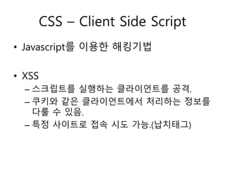 CSS – Client Side Script 
• Javascript를 이용한 해킹기법 
• XSS 
– 스크립트를 실행하는 클라이언트를 공격. 
– 쿠키와 같은 클라이언트에서 처리하는 정보를 
다룰 수 있음. 
– 특정 사이트로 접속 시도 가능.(납치태그) 
 