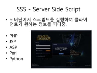 SSS - Server Side Script 
• 서버단에서 스크립트를 실행하여 클라이 
언트가 원하는 정보를 퍼다줌. 
• PHP 
• JSP 
• ASP 
• Perl 
• Python 
 
