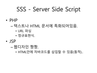 SSS - Server Side Script 
• PHP 
– 텍스트나 HTML 문서에 특화되어있음. 
• URL 파싱 
• 정규표현식. 
• JSP 
– 웹디자인 짱짱. 
• HTML안에 자바코드를 삽입할 수 있음(동적).. 
 