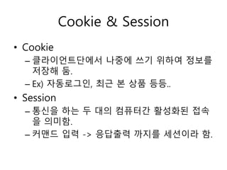 Cookie & Session 
• Cookie 
– 클라이언트단에서 나중에 쓰기 위하여 정보를 
저장해 둠. 
– Ex) 자동로그인, 최근 본 상품 등등.. 
• Session 
– 통신을 하는 두 대의 컴퓨터간 활성화된 접속 
을 의미함. 
– 커맨드 입력 -> 응답출력 까지를 세션이라 함. 
 