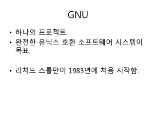 GNU 
• 하나의 프로젝트. 
• 완전한 유닉스 호환 소프트웨어 시스템이 
목표. 
• 리처드 스톨만이 1983년에 처음 시작함. 
 