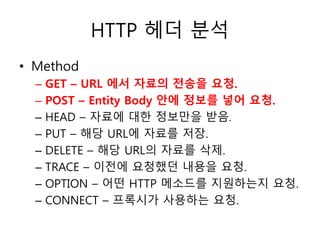 HTTP 헤더 분석 
• Method 
– GET – URL 에서 자료의 전송을 요청. 
– POST – Entity Body 안에 정보를 넣어 요청. 
– HEAD – 자료에 대한 정보만을 받음. 
– PUT – 해당 URL에 자료를 저장. 
– DELETE – 해당 URL의 자료를 삭제. 
– TRACE – 이전에 요청했던 내용을 요청. 
– OPTION – 어떤 HTTP 메소드를 지원하는지 요청. 
– CONNECT – 프록시가 사용하는 요청. 
 