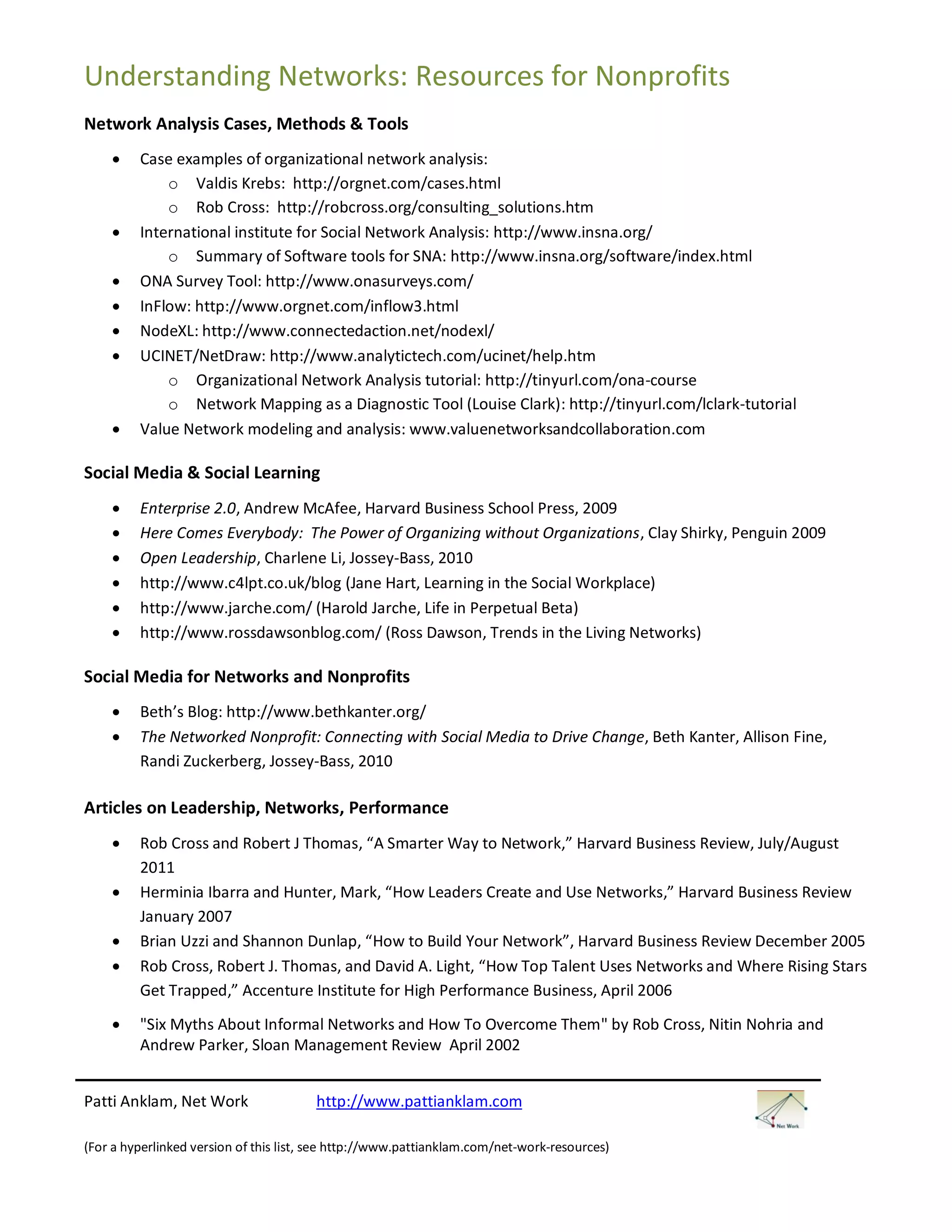 Understanding Networks: Resources for Nonprofits
Network Analysis Cases, Methods & Tools
        Case examples of organizational network analysis:
             o Valdis Krebs: http://orgnet.com/cases.html
             o Rob Cross: http://robcross.org/consulting_solutions.htm
        International institute for Social Network Analysis: http://www.insna.org/
             o Summary of Software tools for SNA: http://www.insna.org/software/index.html
        ONA Survey Tool: http://www.onasurveys.com/
        InFlow: http://www.orgnet.com/inflow3.html
        NodeXL: http://www.connectedaction.net/nodexl/
        UCINET/NetDraw: http://www.analytictech.com/ucinet/help.htm
             o Organizational Network Analysis tutorial: http://tinyurl.com/ona-course
             o Network Mapping as a Diagnostic Tool (Louise Clark): http://tinyurl.com/lclark-tutorial
        Value Network modeling and analysis: www.valuenetworksandcollaboration.com

Social Media & Social Learning
        Enterprise 2.0, Andrew McAfee, Harvard Business School Press, 2009
        Here Comes Everybody: The Power of Organizing without Organizations, Clay Shirky, Penguin 2009
        Open Leadership, Charlene Li, Jossey-Bass, 2010
        http://www.c4lpt.co.uk/blog (Jane Hart, Learning in the Social Workplace)
        http://www.jarche.com/ (Harold Jarche, Life in Perpetual Beta)
        http://www.rossdawsonblog.com/ (Ross Dawson, Trends in the Living Networks)

Social Media for Networks and Nonprofits
        Beth’s Blog: http://www.bethkanter.org/
        The Networked Nonprofit: Connecting with Social Media to Drive Change, Beth Kanter, Allison Fine,
         Randi Zuckerberg, Jossey-Bass, 2010

Articles on Leadership, Networks, Performance
        Rob Cross and Robert J Thomas, “A Smarter Way to Network,” Harvard Business Review, July/August
         2011
        Herminia Ibarra and Hunter, Mark, “How Leaders Create and Use Networks,” Harvard Business Review
         January 2007
        Brian Uzzi and Shannon Dunlap, “How to Build Your Network”, Harvard Business Review December 2005
        Rob Cross, Robert J. Thomas, and David A. Light, “How Top Talent Uses Networks and Where Rising Stars
         Get Trapped,” Accenture Institute for High Performance Business, April 2006
        "Six Myths About Informal Networks and How To Overcome Them" by Rob Cross, Nitin Nohria and
         Andrew Parker, Sloan Management Review April 2002


Patti Anklam, Net Work                  http://www.pattianklam.com

(For a hyperlinked version of this list, see http://www.pattianklam.com/net-work-resources)
 