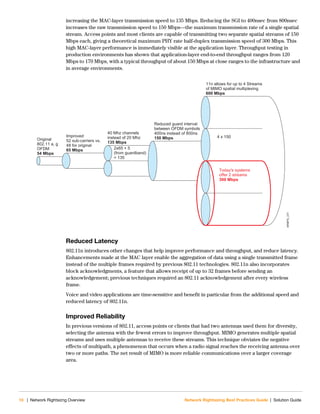 10 | Network Rightsizng Overview Network Rightsizing Best Practices Guide | Solution Guide
increasing the MAC-layer transmission speed to 135 Mbps. Reducing the SGI to 400nsec from 800nsec
increases the raw transmission speed to 150 Mbps—the maximum transmission rate of a single spatial
stream. Access points and most clients are capable of transmitting two separate spatial streams of 150
Mbps each, giving a theoretical maximum PHY rate half-duplex transmission speed of 300 Mbps. This
high MAC-layer performance is immediately visible at the application layer. Throughput testing in
production environments has shown that application-layer end-to-end throughput ranges from 120
Mbps to 170 Mbps, with a typical throughput of about 150 Mbps at close ranges to the infrastructure and
in average environments.
Reduced Latency
802.11n introduces other changes that help improve performance and throughput, and reduce latency.
Enhancements made at the MAC layer enable the aggregation of data using a single transmitted frame
instead of the multiple frames required by previous 802.11 technologies. 802.11n also incorporates
block acknowledgments, a feature that allows receipt of up to 32 frames before sending an
acknowledgement; previous techniques required an 802.11 acknowledgement after every wireless
frame.
Voice and video applications are time-sensitive and benefit in particular from the additional speed and
reduced latency of 802.11n.
Improved Reliability
In previous versions of 802.11, access points or clients that had two antennas used them for diversity,
selecting the antenna with the fewest errors to improve throughput. MIMO generates multiple spatial
streams and uses multiple antennas to receive these streams. This technique obviates the negative
effects of multipath, a phenomenon that occurs when a radio signal reaches the receiving antenna over
two or more paths. The net result of MIMO is more reliable communications over a larger coverage
area.
NRBPG_231
Original
802.11 a, g
OFDM
54 Mbps
Improved
52 sub-carriers vs.
48 for original
65 Mbps
40 Mhz channels
instead of 20 Mhz
135 Mbps
2x65 + 5
(from guardband)
= 135
Reduced guard interval
between OFDM symbols
400ns instead of 800ns
150 Mbps
11n allows for up to 4 Streams
of MIMO spatial multiplexing
600 Mbps
4 x 150
Today's systems
offer 2 streams
300 Mbps
 