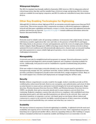 Network Rightsizing Best Practices Guide | Solution Guide Network Rightsizng Overview | 11
Widespread Adoption
The 802.11n standard was formally ratified in September 2009, however, 802.11n shipments achieved
critical mass before that date and the installed base of devices is large and growing. 802.11n wireless
cards are available for most laptop computers, and 802.11n radios are embedded in many other wireless
devices.
Other Key Enabling Technologies for Rightsizing
Although 802.11n delivers robust, high-speed Wi-Fi, an enterprise network requires more than just Wi-Fi
connectivity. This section presents other components necessary to effectively implement a rightsized
network and discusses capabilities and features, unique to Aruba, that ensure that rightsized networks
perform and function as expected. Appendix B on page 61 contains additional information about the
features discussed briefly below.
Reliability
Networks must be reliable under all operating conditions: environments with a high density of clients;
with latency-sensitive applications like voice and video; in the presence of both 802.11n and legacy
802.11abg clients; in the presence of noise and impairments; and in the event of a single point of failure.
Aruba’s Adaptive Radio Management (ARM) technology ensures that the wireless network is always
optimized for local conditions and will automatically adjust power, channel, band, access point loading,
and other parameters to ensure reliable high-speed operation, even in extremely crowded and
challenging environments.
Manageability
A network must also be straightforward and inexpensive to manage. Network performance must be
easily monitored and diagnosed, alerts promptly registered, and compliance reporting available for
review. Additionally, best practices must be established to expedite troubleshooting and problem
remediation.
If the user wishes to retain legacy networks already in use, then a means must be provided to
homogeneously manage old, new, and future networks. Aruba’s AirWave Wireless Management Suite
provides centralized management of multi-vendor networks from a single integrated console. Many of
the world’s largest Cisco wireless LAN deployments are managed using the AirWave suite.
Security
Mobility without comprehensive security would be for naught. Aruba’s controllers provide an ICSA-
certified policy enforcement firewall, client-to-core encryption, user authentication, and a host of other
security features to ensure privacy and protect network integrity for local and roaming users. Rogue
detection, Wireless Intrusion Detection Services (WIDS), and Wireless Intrusion Protection Services
(WIPS) can identify client and access point attacks and, in many instances, prevent them from
continuing. Endpoint compliance ensures that only devices in compliance with established anti-virus,
operating system patch, and other specified parameters are allowed on the network. Since users are
sometimes transitory or temporary, a secure, role-based, guest access feature allows visitors and
contractors to connect to the network, but tightly controls all aspects of their connection, including
how much network bandwidth they can consume and what they can connect to.
Scalability
The last key technical component of network rightsizing is scalability. A rightsized network must meet
availability and capacity service levels that could increase over time. Some organizations may grow by
branching out to regional and satellite offices, others by expanding within an office building or campus.
Aruba’s centralized architecture is massively scalable and field-proven to accommodate even the
 