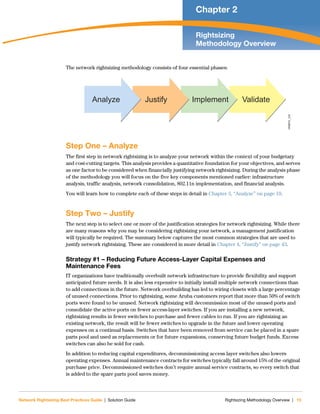 Network Rightsizing Best Practices Guide | Solution Guide Rightsizing Methodology Overview | 15
Chapter 2
Rightsizing
Methodology Overview
The network rightsizing methodology consists of four essential phases:
Step One – Analyze
The first step in network rightsizing is to analyze your network within the context of your budgetary
and cost-cutting targets. This analysis provides a quantitative foundation for your objectives, and serves
as one factor to be considered when financially justifying network rightsizing. During the analysis phase
of the methodology you will focus on the five key components mentioned earlier: infrastructure
analysis, traffic analysis, network consolidation, 802.11n implementation, and financial analysis.
You will learn how to complete each of these steps in detail in Chapter 3, “Analyze” on page 19.
Step Two – Justify
The next step is to select one or more of the justification strategies for network rightsizing. While there
are many reasons why you may be considering rightsizing your network, a management justification
will typically be required. The summary below captures the most common strategies that are used to
justify network rightsizing. These are considered in more detail in Chapter 4, “Justify” on page 43.
Strategy #1 – Reducing Future Access-Layer Capital Expenses and
Maintenance Fees
IT organizations have traditionally overbuilt network infrastructure to provide flexibility and support
anticipated future needs. It is also less expensive to initially install multiple network connections than
to add connections in the future. Network overbuilding has led to wiring closets with a large percentage
of unused connections. Prior to rightsizing, some Aruba customers report that more than 50% of switch
ports were found to be unused. Network rightsizing will decommission most of the unused ports and
consolidate the active ports on fewer access-layer switches. If you are installing a new network,
rightsizing results in fewer switches to purchase and fewer cables to run. If you are rightsizing an
existing network, the result will be fewer switches to upgrade in the future and lower operating
expenses on a continual basis. Switches that have been removed from service can be placed in a spare
parts pool and used as replacements or for future expansions, conserving future budget funds. Excess
switches can also be sold for cash.
In addition to reducing capital expenditures, decommissioning access layer switches also lowers
operating expenses. Annual maintenance contracts for switches typically fall around 15% of the original
purchase price. Decommissioned switches don’t require annual service contracts, so every switch that
is added to the spare parts pool saves money.
NRBPG_232
ValidateImplementJustifyAnalyze
 