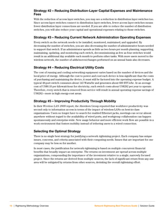 16 | Rightsizing Methodology Overview Network Rightsizing Best Practices Guide | Solution Guide
Strategy #2 – Reducing Distribution-Layer Capital Expenses and Maintenance
Fees
With the reduction of access layer switches, you may see a reduction in distribution layer switches too.
Since access layer switches connect to distribution layer switches, fewer access layer switches means
fewer distribution layer connections are needed. If you are able to reduce the number of distribution
switches, you will also reduce your capital and operational expenses relating to those switches.
Strategy #3 – Reducing Current Network Administration Operating Expenses
Every switch on the network needs to be installed, monitored, maintained, and upgraded. By
decreasing the number of switches, you are also decreasing the number of administrative hours needed
to support that switch. If an administrator spends as little as two hours per month planning, supporting,
maintaining, updating, and monitoring each switch, decommissioning as few as four switches would
result in an additional day available each month to perform other tasks. With more users moved to the
wireless network, the number of adds/moves/changes performed on an annual basis also decreases.
Strategy #4 – Reducing Electrical Utility Costs
The cost of running and cooling networking equipment varies based on the number of devices and the
local price of energy. Although the cost to power and cool each device is less significant than the costs
of purchasing and maintaining the device, it must still be factored into the operating expense budget. A
typical 48-port switch consumes about 143 Watts/hr and generates about 609 BTUs/hr. At an average
cost of US$0.10 per kilowatt-hour for electricity, each switch costs about US$282 per year to operate.
Therefore, every switch that is removed from service will result in annual operating expense savings of
US$282—more in high energy-cost areas.
Strategy #5 – Improving Productivity Through Mobility
In their Wireless LAN 2009 report, the Aberdeen Group reported that workforce productivity was
second only to information access in terms of the impact of wireless LANs on best-in-class
organizations. Users no longer have to search for enabled Ethernet jacks, meetings can occur almost
anywhere without regard to the availability of wired ports, and workgroup collaboration can happen
spontaneously and enterprise-wide. New usage behavior and more efficient work flow are possible in a
work environment that fosters mobility instead of tethering users to a wired connection.
Selecting the Optimal Strategy
There is no single best strategy for justifying a network rightsizing project. Each company has unique
issues, concerns, and criteria associated with their computing needs. Issues that are important for one
company may be less so for another.
In most cases, the justification for network rightsizing is based on multiple concurrent financial
benefits that broadly impact an enterprise. The returns on investment are spread across multiple
organizations, compounding the importance of the investment relative to a single, narrowly focused
project. Since the returns are derived from multiple sources, the lack of significant return from any one
area will be mitigated by returns from other sources, derisking the overall rightsizing effort.
 