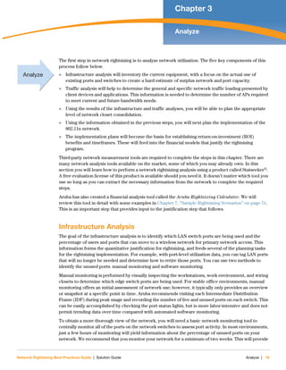 Network Rightsizing Best Practices Guide | Solution Guide Analyze | 19
Chapter 3
Analyze
The first step in network rightsizing is to analyze network utilization. The five key components of this
process follow below.
 Infrastructure analysis will inventory the current equipment, with a focus on the actual use of
existing ports and switches to create a hard estimate of surplus network and port capacity.
 Traffic analysis will help to determine the general and specific network traffic loading presented by
client devices and applications. This information is needed to determine the number of APs required
to meet current and future bandwidth needs.
 Using the results of the infrastructure and traffic analyses, you will be able to plan the appropriate
level of network closet consolidation.
 Using the information obtained in the previous steps, you will next plan the implementation of the
802.11n network.
 The implementation plans will become the basis for establishing return-on-investment (ROI)
benefits and timeframes. These will feed into the financial models that justify the rightsizing
program.
Third-party network measurement tools are required to complete the steps in this chapter. There are
many network analysis tools available on the market, some of which you may already own. In this
section you will learn how to perform a network rightsizing analysis using a product called Statseeker©.
A free evaluation license of this product is available should you need it. It doesn’t matter which tool you
use so long as you can extract the necessary information from the network to complete the required
steps.
Aruba has also created a financial analysis tool called the Aruba Rightsizing Calculator. We will
review this tool in detail with some examples in Chapter 7, “Sample Rightsizing Scenarios” on page 51.
This is an important step that provides input to the justification step that follows.
Infrastructure Analysis
The goal of the infrastructure analysis is to identify which LAN switch ports are being used and the
percentage of users and ports that can move to a wireless network for primary network access. This
information forms the quantitative justification for rightsizing, and feeds several of the planning tasks
for the rightsizing implementation. For example, with port-level utilization data, you can tag LAN ports
that will no longer be needed and determine how to retire those ports. You can use two methods to
identify the unused ports: manual monitoring and software monitoring.
Manual monitoring is performed by visually inspecting the workstations, work environment, and wiring
closets to determine which edge switch ports are being used. For stable office environments, manual
monitoring offers an initial assessment of network use; however, it typically only provides an overview
or snapshot at a specific point in time. Aruba recommends visiting each Intermediate Distribution
Frame (IDF) during peak usage and recording the number of live and unused ports on each switch. This
can be easily accomplished by checking the port status lights, but is more labor-intensive and does not
permit trending data over time compared with automated software monitoring.
To obtain a more thorough view of the network, you will need a basic network monitoring tool to
centrally monitor all of the ports on the network switches to assess port activity. In most environments,
just a few hours of monitoring will yield information about the percentage of unused ports on your
network. We recommend that you monitor your network for a minimum of two weeks. This will provide
Analyze
 