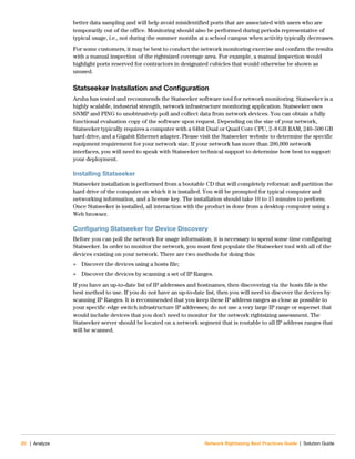 20 | Analyze Network Rightsizing Best Practices Guide | Solution Guide
better data sampling and will help avoid misidentified ports that are associated with users who are
temporarily out of the office. Monitoring should also be performed during periods representative of
typical usage, i.e., not during the summer months at a school campus when activity typically decreases.
For some customers, it may be best to conduct the network monitoring exercise and confirm the results
with a manual inspection of the rightsized coverage area. For example, a manual inspection would
highlight ports reserved for contractors in designated cubicles that would otherwise be shown as
unused.
Statseeker Installation and Configuration
Aruba has tested and recommends the Statseeker software tool for network monitoring. Statseeker is a
highly scalable, industrial strength, network infrastructure monitoring application. Statseeker uses
SNMP and PING to unobtrusively poll and collect data from network devices. You can obtain a fully
functional evaluation copy of the software upon request. Depending on the size of your network,
Statseeker typically requires a computer with a 64bit Dual or Quad Core CPU, 2–8 GB RAM, 240–500 GB
hard drive, and a Gigabit Ethernet adapter. Please visit the Statseeker website to determine the specific
equipment requirement for your network size. If your network has more than 200,000 network
interfaces, you will need to speak with Statseeker technical support to determine how best to support
your deployment.
Installing Statseeker
Statseeker installation is performed from a bootable CD that will completely reformat and partition the
hard drive of the computer on which it is installed. You will be prompted for typical computer and
networking information, and a license key. The installation should take 10 to 15 minutes to perform.
Once Statseeker is installed, all interaction with the product is done from a desktop computer using a
Web browser.
Configuring Statseeker for Device Discovery
Before you can poll the network for usage information, it is necessary to spend some time configuring
Statseeker. In order to monitor the network, you must first populate the Statseeker tool with all of the
devices existing on your network. There are two methods for doing this:
 Discover the devices using a hosts file;
 Discover the devices by scanning a set of IP Ranges.
If you have an up-to-date list of IP addresses and hostnames, then discovering via the hosts file is the
best method to use. If you do not have an up-to-date list, then you will need to discover the devices by
scanning IP Ranges. It is recommended that you keep these IP address ranges as close as possible to
your specific edge switch infrastructure IP addresses; do not use a very large IP range or superset that
would include devices that you don’t need to monitor for the network rightsizing assessment. The
Statseeker server should be located on a network segment that is routable to all IP address ranges that
will be scanned.
 