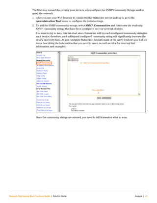 Network Rightsizing Best Practices Guide | Solution Guide Analyze | 21
The first step toward discovering your devices is to configure the SNMP Community Strings used to
query the network.
1. After you use your Web browser to connect to the Statseeker server and log in, go to the
Administration Tool menu to configure the initial settings.
2. To add the SNMP community strings, select SNMP Communities and then enter the read-only
SNMP community strings that have been configured on your network devices.
You want to try to keep this list short since Statseeker will try each configured community string on
each device; therefore, each additional configured community string will significantly increase the
device discovery time. As you configure Statseeker, beneath many of the entry windows you will see
notes describing the information that you need to enter, as well as rules for entering that
information and examples.
Once the community strings are entered, you need to tell Statseeker what to scan.
 