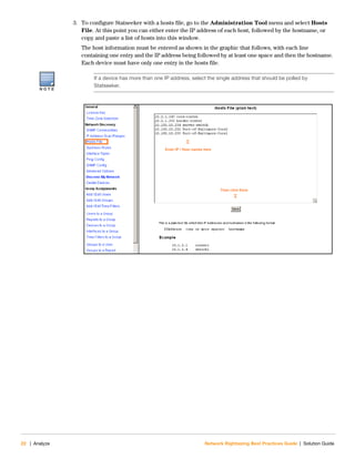 22 | Analyze Network Rightsizing Best Practices Guide | Solution Guide
3. To configure Statseeker with a hosts file, go to the Administration Tool menu and select Hosts
File. At this point you can either enter the IP address of each host, followed by the hostname, or
copy and paste a list of hosts into this window.
The host information must be entered as shown in the graphic that follows, with each line
containing one entry and the IP address being followed by at least one space and then the hostname.
Each device must have only one entry in the hosts file.
N O T E
If a device has more than one IP address, select the single address that should be polled by
Statseeker.
 