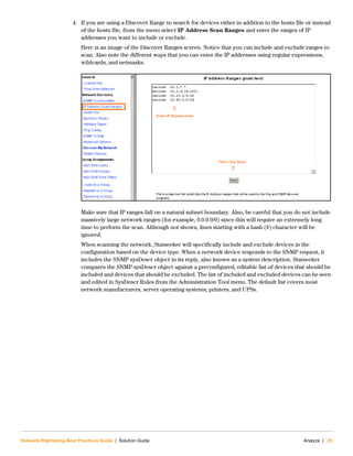 Network Rightsizing Best Practices Guide | Solution Guide Analyze | 23
4. If you are using a Discover Range to search for devices either in addition to the hosts file or instead
of the hosts file, from the menu select IP Address Scan Ranges and enter the ranges of IP
addresses you want to include or exclude.
Here is an image of the Discover Ranges screen. Notice that you can include and exclude ranges to
scan. Also note the different ways that you can enter the IP addresses using regular expressions,
wildcards, and netmasks.
Make sure that IP ranges fall on a natural subnet boundary. Also, be careful that you do not include
massively large network ranges (for example, 0.0.0.0/0) since this will require an extremely long
time to perform the scan. Although not shown, lines starting with a hash (#) character will be
ignored.
When scanning the network, Statseeker will specifically include and exclude devices in the
configuration based on the device type. When a network device responds to the SNMP request, it
includes the SNMP sysDescr object in its reply, also known as a system description. Statseeker
compares the SNMP sysDescr object against a preconfigured, editable list of devices that should be
included and devices that should be excluded. The list of included and excluded devices can be seen
and edited in SysDescr Rules from the Administration Tool menu. The default list covers most
network manufacturers, server operating systems, printers, and UPSs.
 