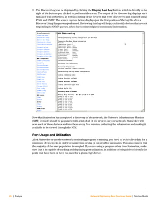 26 | Analyze Network Rightsizing Best Practices Guide | Solution Guide
2. The Discover Log can be displayed by clicking the Display Last Log button, which is directly to the
right of the buttons you clicked to perform either scan. The output of the discover log displays each
task as it was performed, as well as a listing of the devices that were discovered and scanned using
PING and SNMP. The screen capture below displays just the first portion of the log file after a
Discover Using Ranges was performed. Reviewing this log will help you identify devices that are not
responding to SNMP queries, often due to misconfigured community information.
Now that Statseeker has completed a discovery of the network, the Network Infrastructure Monitor
(NIM) Console should be populated with a list of all of the devices on your network. Statseeker will
scan each of these devices and interfaces every five minutes, collecting the information and making it
available to be viewed through the NIM.
Port Usage and Utilization
After Statseeker or another network monitoring program is running, you need to let it collect data for a
minimum of two weeks in order to isolate time-of-day or out-of-office anomalies. This also ensures that
the majority of the user population is sampled. If you are using a program other than Statseeker, make
sure that it is capable of tracking and displaying port utilization, in addition to being able to identify the
ports that have been or have not used for a given edge device.
 
