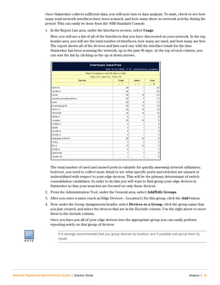 Network Rightsizing Best Practices Guide | Solution Guide Analyze | 27
Once Statseeker collects sufficient data, you will next turn to data analysis. To start, check to see how
many total network interfaces have been scanned, and how many show no network activity during the
period. This can easily be done from the NIM Standard Console.
1. In the Report List area, under the Interfaces section, select Usage.
Here you will see a list of all of the Interfaces that you have discovered on your network. In the top
header area, you will see the total number of interfaces, how many are used, and how many are free.
The report shows all of the devices and lists each one with the interface totals for the time
Statseeker has been scanning the network, up to the past 90 days. At the top of each column, you
can sort the list by clicking on the up or down arrows.
The total number of used and unused ports is valuable for quickly assessing network utilization;
however, you need to collect more detail to see what specific ports and switches are unused or
underutilized with respect to your edge devices. This will be the primary determinant of switch
consolidation candidates. In order to do this you will want to first group your edge devices in
Statseeker so that your searches are focused on only those devices.
2. From the Administration Tool, under the General area, select Add/Edit Groups.
3. After you enter a name (such as Edge Devices – Location1) for this group, click the Add button.
4. Now under the Group Assignments header, select Devices to a Group, click the group name that
you just created, and select the devices that are in the Exclude column. Use the right arrow to move
them to the Include column.
Once you have put all of your edge devices into the appropriate group you can easily perform
reporting solely on that group of devices.
N O T E
It is strongly recommended that you group devices by location, and if possible sub-group them by
closet.
 