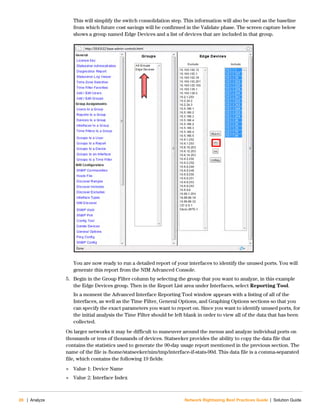 28 | Analyze Network Rightsizing Best Practices Guide | Solution Guide
This will simplify the switch consolidation step. This information will also be used as the baseline
from which future cost savings will be confirmed in the Validate phase. The screen capture below
shows a group named Edge Devices and a list of devices that are included in that group.
You are now ready to run a detailed report of your interfaces to identify the unused ports. You will
generate this report from the NIM Advanced Console.
5. Begin in the Group Filter column by selecting the group that you want to analyze, in this example
the Edge Devices group. Then in the Report List area under Interfaces, select Reporting Tool.
In a moment the Advanced Interface Reporting Tool window appears with a listing of all of the
Interfaces, as well as the Time Filter, General Options, and Graphing Options sections so that you
can specify the exact parameters you want to report on. Since you want to identify unused ports, for
the initial analysis the Time Filter should be left blank in order to view all of the data that has been
collected.
On larger networks it may be difficult to maneuver around the menus and analyze individual ports on
thousands or tens of thousands of devices. Statseeker provides the ability to copy the data file that
contains the statistics used to generate the 90-day usage report mentioned in the previous section. The
name of the file is /home/statseeker/nim/tmp/interface-if-stats-90d. This data file is a comma-separated
file, which contains the following 19 fields:
 Value 1: Device Name
 Value 2: Interface Index
 