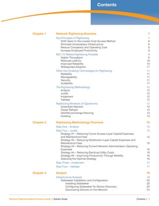 Network Rightsizing Best Practices Guide | Solution Guide Contents | 3
Contents
Chapter 1 Network Rightsizng Overview 7
Key Principles of Rightsizing 7
Shift Users to the Lowest-Cost Access Method 8
Eliminate Unnecessary Infrastructure 8
Reduce Complexity and Operating Cost 8
Increase Employee Productivity 9
802.11n Makes Rightsizing Possible 9
Higher Throughput 9
Reduced Latency 10
Improved Reliability 10
Widespread Adoption 11
Other Key Enabling Technologies for Rightsizing 11
Reliability 11
Manageability 11
Security 11
Scalability 11
The Rightsizing Methodology 12
Analyze 12
Justify 12
Implement 12
Validate 12
Rightsizing Windows of Opportunity 12
Greenfield Network 13
Closet Refresh 13
Add/Move/Change Planning 13
Hoteling 13
Chapter 2 Rightsizing Methodology Overview 15
Step One – Analyze 15
Step Two – Justify 15
Strategy #1 – Reducing Future Access-Layer Capital Expenses
and Maintenance Fees 15
Strategy #2 – Reducing Distribution-Layer Capital Expenses and
Maintenance Fees 16
Strategy #3 – Reducing Current Network Administration Operating
Expenses 16
Strategy #4 – Reducing Electrical Utility Costs 16
Strategy #5 – Improving Productivity Through Mobility 16
Selecting the Optimal Strategy 16
Step Three – Implement 17
Step Four – Validate 17
Chapter 3 Analyze 19
Infrastructure Analysis 19
Statseeker Installation and Configuration 20
Installing Statseeker 20
Configuring Statseeker for Device Discovery 20
Discovering Devices on the Network 24
 