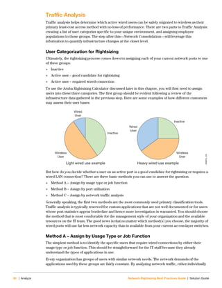 30 | Analyze Network Rightsizing Best Practices Guide | Solution Guide
Traffic Analysis
Traffic analysis helps determine which active wired users can be safely migrated to wireless as their
primary least-cost access method with no loss of performance. There are two parts to Traffic Analysis:
creating a list of user categories specific to your unique environment, and assigning employee
populations to those groups. The step after this—Network Consolidation—will leverage this
information to quantify infrastructure changes at the closet level.
User Categorization for Rightsizing
Ultimately, the rightsizing process comes down to assigning each of your current network ports to one
of three groups:
 Inactive
 Active user – good candidate for rightsizing
 Active user – required wired connection
To use the Aruba Rightsizing Calculator discussed later in this chapter, you will first need to assign
users into these three categories. The first group should be evident following a review of the
infrastructure data gathered in the previous step. Here are some examples of how different customers
may assess their user bases:
But how do you decide whether a user on an active port is a good candidate for rightsizing or requires a
wired LAN connection? There are three basic methods you can use to answer the question.
 Method A – Assign by usage type or job function
 Method B – Assign by port utilization
 Method C – Assign by network traffic analysis
Generally speaking, the first two methods are the most commonly used primary classification tools.
Traffic analysis is typically reserved for custom applications that are not well documented or for users
whose port statistics appear borderline and hence more investigation is warranted. You should choose
the method that is most comfortable for the management style of your organization and the available
resources on the IT team. The good news is that no matter which method(s) you choose, the majority of
wired ports will use far less network capacity than is available from your current access-layer switches.
Method A – Assign by Usage Type or Job Function
The simplest method is to identify the specific users that require wired connections by either their
usage type or job function. This should be straightforward for the IT staff because they already
understand the types of applications in use.
Every organization has groups of users with similar network needs. The network demands of the
applications used by these groups are fairly constant. By analyzing network traffic, either individually
NRBPG_235
Wired
User
Wired
User
Wireless
User
Wireless
User
Inactive
Inactive
Light wired use example Heavy wired use example
 