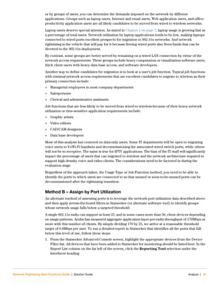 Network Rightsizing Best Practices Guide | Solution Guide Analyze | 31
or by groups of users, you can determine the demands imposed on the network by different
applications. Groups such as laptop users, Internet and email users, Web application users, and office-
productivity application users are all likely candidates to be moved from wired to wireless networks.
Laptop users deserve special attention. As stated in Chapter 1 on page 7, laptop usage is growing fast as
a percentage of total users. Network utilization by laptop applications tends to be low, making laptops
connected to wired ports excellent prospects for migration to 802.11n networks. And network
rightsizing is the vehicle that will pay for it because freeing wired ports also frees funds that can be
diverted to the 802.11n deployment.
By contrast, some groups are better served by remaining on a wired LAN connection by virtue of the
network access requirements. These groups include heavy computation or visualization software users,
thick client users with heavy data base access, and software developers.
Another way to define candidates for migration is to look at a user’s job function. Typical job functions
with minimal network access requirements that are excellent candidates to migrate to wireless as their
primary connection include:
 Managerial employees in most company departments
 Salespersons
 Clerical and administrative assistants
Job functions that are less likely to be moved from wired to wireless because of their heavy network
utilization or time-sensitive application requirements include:
 Graphic artists
 Video editors
 CAD/CAM designers
 Data base developers
Most of this analysis has centered on data-only users. Some IT departments will be open to migrating
voice users to VoWi-Fi handsets and decommissioning the associated wired switch ports, while others
will not be so receptive. The same is true for IPTV applications. The bias of the IT staff will significantly
impact the percentage of users that can migrated to wireless and the network architecture required to
support high density voice and video clients. The considerations need to be factored in during the
evaluation stage.
Regardless of the approach taken, the Usage Type or Job Function method, you need to be able to
identify the ports to which users are connected to so that unused or soon-to-be-unused ports can be
decommissioned after the rightsizing transition.
Method B – Assign by Port Utilization
An alternate method of assessing ports is to leverage the network port utilization data described above
and then apply across-the-board filters in Statseeker (or alternate software tool) to identify groups
whose network usage falls below a targeted threshold.
A single 802.11n radio can support at least 25, and in some cases more than 50, client devices depending
on usage patterns. Aruba has measured aggregate application-layer per-radio throughput of 170Mbps or
more with this number of clients. By simply dividing 170 by 25, we arrive at a reasonable threshold
target of 6.8Mbps per user. To run a detailed report in Statseeker that identifies all the ports that fall
below this level of use, follow these steps:
1. From the Statseeker Advanced Console screen, highlight the appropriate devices from the Device
Filter list. All devices that have been added to Statseeker for monitoring should be listed here. In the
Report List column on the far left of the screen, click the Reporting Tool selection under the
Interfaces heading.
 