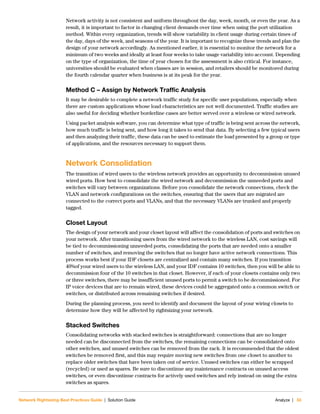 Network Rightsizing Best Practices Guide | Solution Guide Analyze | 33
Network activity is not consistent and uniform throughout the day, week, month, or even the year. As a
result, it is important to factor in changing client demands over time when using the port utilization
method. Within every organization, trends will show variability in client usage during certain times of
the day, days of the week, and seasons of the year. It is important to recognize these trends and plan the
design of your network accordingly. As mentioned earlier, it is essential to monitor the network for a
minimum of two weeks and ideally at least four weeks to take usage variability into account. Depending
on the type of organization, the time of year chosen for the assessment is also critical. For instance,
universities should be evaluated when classes are in session, and retailers should be monitored during
the fourth calendar quarter when business is at its peak for the year.
Method C – Assign by Network Traffic Analysis
It may be desirable to complete a network traffic study for specific user populations, especially when
there are custom applications whose load characteristics are not well documented. Traffic studies are
also useful for deciding whether borderline cases are better served over a wireless or wired network.
Using packet analysis software, you can determine what type of traffic is being sent across the network,
how much traffic is being sent, and how long it takes to send that data. By selecting a few typical users
and then analyzing their traffic, these data can be used to estimate the load presented by a group or type
of applications, and the resources necessary to support them.
Network Consolidation
The transition of wired users to the wireless network provides an opportunity to decommission unused
wired ports. How best to consolidate the wired network and decommission the unneeded ports and
switches will vary between organizations. Before you consolidate the network connections, check the
VLAN and network configurations on the switches, ensuring that the users that are migrated are
connected to the correct ports and VLANs, and that the necessary VLANs are trunked and properly
tagged.
Closet Layout
The design of your network and your closet layout will affect the consolidation of ports and switches on
your network. After transitioning users from the wired network to the wireless LAN, cost savings will
be tied to decommissioning unneeded ports, consolidating the ports that are needed onto a smaller
number of switches, and removing the switches that no longer have active network connections. This
process works best if your IDF closets are centralized and contain many switches. If you transition
40%of your wired users to the wireless LAN, and your IDF contains 10 switches, then you will be able to
decommission four of the 10 switches in that closet. However, if each of your closets contains only two
or three switches, there may be insufficient unused ports to permit a switch to be decommissioned. For
IP voice devices that are to remain wired, these devices could be aggregated onto a common switch or
switches, or distributed across remaining switches if desired.
During the planning process, you need to identify and document the layout of your wiring closets to
determine how they will be affected by rightsizing your network.
Stacked Switches
Consolidating networks with stacked switches is straightforward: connections that are no longer
needed can be disconnected from the switches, the remaining connections can be consolidated onto
other switches, and unused switches can be removed from the rack. It is recommended that the oldest
switches be removed first, and this may require moving new switches from one closet to another to
replace older switches that have been taken out of service. Unused switches can either be scrapped
(recycled) or used as spares. Be sure to discontinue any maintenance contracts on unused access
switches, or even discontinue contracts for actively used switches and rely instead on using the extra
switches as spares.
 