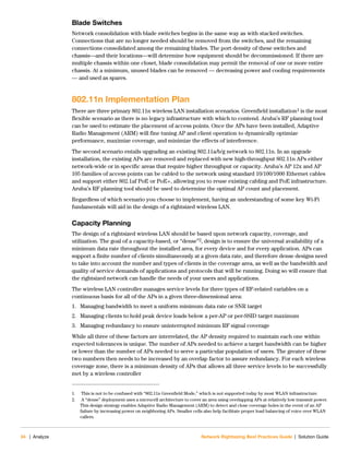 34 | Analyze Network Rightsizing Best Practices Guide | Solution Guide
Blade Switches
Network consolidation with blade switches begins in the same way as with stacked switches.
Connections that are no longer needed should be removed from the switches, and the remaining
connections consolidated among the remaining blades. The port density of these switches and
chassis—and their locations—will determine how equipment should be decommissioned. If there are
multiple chassis within one closet, blade consolidation may permit the removal of one or more entire
chassis. At a minimum, unused blades can be removed — decreasing power and cooling requirements
— and used as spares.
802.11n Implementation Plan
There are three primary 802.11n wireless LAN installation scenarios. Greenfield installation1 is the most
flexible scenario as there is no legacy infrastructure with which to contend. Aruba’s RF planning tool
can be used to estimate the placement of access points. Once the APs have been installed, Adaptive
Radio Management (ARM) will fine tuning AP and client operation to dynamically optimize
performance, maximize coverage, and minimize the effects of interference.
The second scenario entails upgrading an existing 802.11a/b/g network to 802.11n. In an upgrade
installation, the existing APs are removed and replaced with new high-throughput 802.11n APs either
network-wide or in specific areas that require higher throughput or capacity. Aruba’s AP 12x and AP
105 families of access points can be cabled to the network using standard 10/100/1000 Ethernet cables
and support either 802.1af PoE or PoE+, allowing you to reuse existing cabling and PoE infrastructure.
Aruba’s RF planning tool should be used to determine the optimal AP count and placement.
Regardless of which scenario you choose to implement, having an understanding of some key Wi-Fi
fundamentals will aid in the design of a rightsized wireless LAN.
Capacity Planning
The design of a rightsized wireless LAN should be based upon network capacity, coverage, and
utilization. The goal of a capacity-based, or “dense”2, design is to ensure the universal availability of a
minimum data rate throughout the installed area, for every device and for every application. APs can
support a finite number of clients simultaneously at a given data rate, and therefore dense designs need
to take into account the number and types of clients in the coverage area, as well as the bandwidth and
quality of service demands of applications and protocols that will be running. Doing so will ensure that
the rightsized network can handle the needs of your users and applications.
The wireless LAN controller manages service levels for three types of RF-related variables on a
continuous basis for all of the APs in a given three-dimensional area:
1. Managing bandwidth to meet a uniform minimum data rate or SNR target
2. Managing clients to hold peak device loads below a per-AP or per-SSID target maximum
3. Managing redundancy to ensure uninterrupted minimum RF signal coverage
While all three of these factors are interrelated, the AP density required to maintain each one within
expected tolerances is unique. The number of APs needed to achieve a target bandwidth can be higher
or lower than the number of APs needed to serve a particular population of users. The greater of these
two numbers then needs to be increased by an overlap factor to assure redundancy. For each wireless
coverage zone, there is a minimum density of APs that allows all three service levels to be successfully
met by a wireless controller
1. This is not to be confused with “802.11n Greenfield Mode,” which is not supported today by most WLAN infrastructure.
2. A “dense” deployment uses a microcell architecture to cover an area using overlapping APs at relatively low transmit power.
This design strategy enables Adaptive Radio Management (ARM) to detect and close coverage holes in the event of an AP
failure by increasing power on neighboring APs. Smaller cells also help facilitate proper load balancing of voice over WLAN
callers.
 