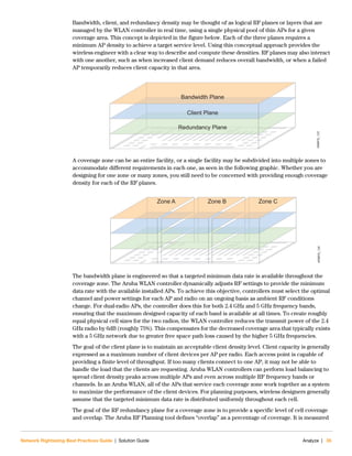 Network Rightsizing Best Practices Guide | Solution Guide Analyze | 35
Bandwidth, client, and redundancy density may be thought of as logical RF planes or layers that are
managed by the WLAN controller in real time, using a single physical pool of thin APs for a given
coverage area. This concept is depicted in the figure below. Each of the three planes requires a
minimum AP density to achieve a target service level. Using this conceptual approach provides the
wireless engineer with a clear way to describe and compute these densities. RF planes may also interact
with one another, such as when increased client demand reduces overall bandwidth, or when a failed
AP temporarily reduces client capacity in that area.
A coverage zone can be an entire facility, or a single facility may be subdivided into multiple zones to
accommodate different requirements in each one, as seen in the following graphic. Whether you are
designing for one zone or many zones, you still need to be concerned with providing enough coverage
density for each of the RF planes.
The bandwidth plane is engineered so that a targeted minimum data rate is available throughout the
coverage zone. The Aruba WLAN controller dynamically adjusts RF settings to provide the minimum
data rate with the available installed APs. To achieve this objective, controllers must select the optimal
channel and power settings for each AP and radio on an ongoing basis as ambient RF conditions
change. For dual-radio APs, the controller does this for both 2.4 GHz and 5 GHz frequency bands,
ensuring that the maximum designed capacity of each band is available at all times. To create roughly
equal physical cell sizes for the two radios, the WLAN controller reduces the transmit power of the 2.4
GHz radio by 6dB (roughly 75%). This compensates for the decreased coverage area that typically exists
with a 5 GHz network due to greater free space path loss caused by the higher 5 GHz frequencies.
The goal of the client plane is to maintain an acceptable client density level. Client capacity is generally
expressed as a maximum number of client devices per AP per radio. Each access point is capable of
providing a finite level of throughput. If too many clients connect to one AP, it may not be able to
handle the load that the clients are requesting. Aruba WLAN controllers can perform load balancing to
spread client density peaks across multiple APs and even across multiple RF frequency bands or
channels. In an Aruba WLAN, all of the APs that service each coverage zone work together as a system
to maximize the performance of the client devices. For planning purposes, wireless designers generally
assume that the targeted minimum data rate is distributed uniformly throughout each cell.
The goal of the RF redundancy plane for a coverage zone is to provide a specific level of cell coverage
and overlap. The Aruba RF Planning tool defines “overlap” as a percentage of coverage. It is measured
NRBPG_125
Retail_125
Redundancy Plane
Client Plane
Bandwidth Plane
NRBPG_126
Retail_126
Zone A Zone B Zone C
 