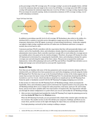 36 | Analyze Network Rightsizing Best Practices Guide | Solution Guide
as the percentage of the RF coverage area. 0% coverage overlap1, as seen in the graphic below, will fail
to meet the minimum data rate target in the event of an AP failure. A coverage area with 100% coverage
overlap will maintain the minimum target data rate even if an AP fails. Coverage overlap of greater than
0% is necessary for smooth roaming. Aruba recommends a minimum of 25% coverage overlap, even if
no RF redundancy is desired.
In addition to providing a specific level of cell coverage, RF Redundancy also refers to the ability of a
wireless LAN to continue to provide service throughout a target area in the event of an AP failure,
temporary obstruction of the RF signal, or presence of narrowband interference. Aruba also uniquely
can adjust to high overlap conditions and turn AP radios into Air Monitors until more coverage is
needed, then revert back to APs.
Customers purchase WLAN controllers with the expectation that they will automatically balance and
enforce each of the bandwidth, client, and redundancy density objectives simultaneously without
administrative intervention. Each controller must have enough APs to work within the coverage area to
successfully achieve the goals set by the wireless designer. Therefore, the proper AP density for a thin
AP deployment is determined by computing the bandwidth, client, and redundancy density for a given
coverage zone and selecting the larger of the three values. This process is repeated for multi-zone
deployments. Aruba offers planning tools such as RF Plan and AirWave VisualRF that will allow you to
design and manage your network based on your specific requirements.
Aruba RF Plan
Now that you are familiar with some of the key parameters and concepts needed to design an 802.11n
wireless LAN, you will learn how these parameters are used when designing a network using the Aruba
RF Planning Tool. The first step is to go to the Download Software section of the Aruba support site to
ensure that you have the latest version of the RF Planning Tool. You should also download the RF Plan:
Installation and User Guide, which describes in detail how to install and use the RF Planning Tool.
Study the guide to familiarize yourself with the RF Planning Tool before designing your network.
In this section we will review the RF Planning Tool’s AP Modeling settings, which encompass the
bandwidth, client, and redundancy planes used to determine the required number of access points. The
AP Modeling settings allow you to change the radio properties, total users, users per AP, and overlap
factor, and see how these variables affect the total number of required APs. The steps below will take
you through the initial configuration to a point where you can see and modify the AP Modeling settings.
1. After you have downloaded and installed the Aruba RF Planning Tool, begin the planning process by
selecting Aruba RF Plan from the Windows menu.
When the RF Planning Tool loads, you are presented with a blank white window split vertically into
two sections. The smaller section on the left will list your campuses, buildings, and floors as you
create them, and the section on the right will display the object that you currently have selected.
You begin planning a network by first creating or adding a campus.
1. Aruba’s RF Plan uses a 100–200% scale rather than a 0–100% overlap scale as described in this section.
NRBPG_145
Retail_145
Target Cell Edge Data Rate
0% Overlap 50% Overlap 100% Overlap
r rr
 