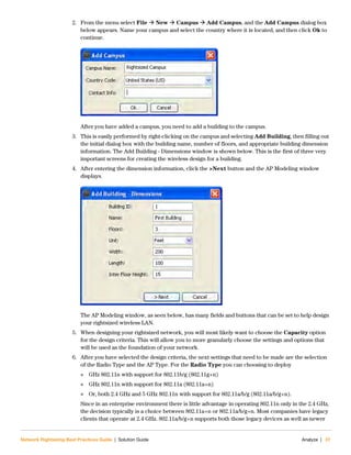 Network Rightsizing Best Practices Guide | Solution Guide Analyze | 37
2. From the menu select File  New  Campus  Add Campus, and the Add Campus dialog box
below appears. Name your campus and select the country where it is located, and then click Ok to
continue.
After you have added a campus, you need to add a building to the campus.
3. This is easily performed by right-clicking on the campus and selecting Add Building, then filling out
the initial dialog box with the building name, number of floors, and appropriate building dimension
information. The Add Building - Dimensions window is shown below. This is the first of three very
important screens for creating the wireless design for a building.
4. After entering the dimension information, click the >Next button and the AP Modeling window
displays.
The AP Modeling window, as seen below, has many fields and buttons that can be set to help design
your rightsized wireless LAN.
5. When designing your rightsized network, you will most likely want to choose the Capacity option
for the design criteria. This will allow you to more granularly choose the settings and options that
will be used as the foundation of your network.
6. After you have selected the design criteria, the next settings that need to be made are the selection
of the Radio Type and the AP Type. For the Radio Type you can choosing to deploy
 GHz 802.11n with support for 802.11b/g (802.11g+n)
 GHz 802.11n with support for 802.11a (802.11a+n)
 Or, both 2.4 GHz and 5 GHz 802.11n with support for 802.11a/b/g (802.11a/b/g+n).
Since in an enterprise environment there is little advantage in operating 802.11n only in the 2.4 GHz,
the decision typically is a choice between 802.11a+n or 802.11a/b/g+n. Most companies have legacy
clients that operate at 2.4 GHz. 802.11a/b/g+n supports both those legacy devices as well as newer
 