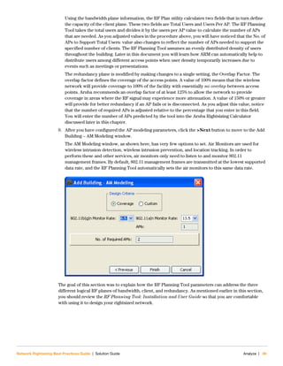 Network Rightsizing Best Practices Guide | Solution Guide Analyze | 39
Using the bandwidth plane information, the RF Plan utility calculates two fields that in turn define
the capacity of the client plane. These two fields are Total Users and Users Per AP. The RF Planning
Tool takes the total users and divides it by the users per AP value to calculate the number of APs
that are needed. As you adjusted values in the procedure above, you will have noticed that the No. of
APs to Support Total Users: value also changes to reflect the number of APs needed to support the
specified number of clients. The RF Planning Tool assumes an evenly distributed density of users
throughout the building. Later in this document you will learn how ARM can automatically help to
distribute users among different access points when user density temporarily increases due to
events such as meetings or presentations.
The redundancy plane is modified by making changes to a single setting, the Overlap Factor. The
overlap factor defines the coverage of the access points. A value of 100% means that the wireless
network will provide coverage to 100% of the facility with essentially no overlap between access
points. Aruba recommends an overlap factor of at least 125% to allow the network to provide
coverage in areas where the RF signal may experience more attenuation. A value of 150% or greater
will provide for better redundancy if an AP fails or is disconnected. As you adjust this value, notice
that the number of required APs is adjusted relative to the percentage that you enter in this field.
You will enter the number of APs predicted by the tool into the Aruba Rightsizing Calculator
discussed later in this chapter.
9. After you have configured the AP modeling parameters, click the >Next button to move to the Add
Building – AM Modeling window.
The AM Modeling window, as shown here, has very few options to set. Air Monitors are used for
wireless intrusion detection, wireless intrusion prevention, and location tracking. In order to
perform these and other services, air monitors only need to listen to and monitor 802.11
management frames. By default, 802.11 management frames are transmitted at the lowest supported
data rate, and the RF Planning Tool automatically sets the air monitors to this same data rate.
The goal of this section was to explain how the RF Planning Tool parameters can address the three
different logical RF planes of bandwidth, client, and redundancy. As mentioned earlier in this section,
you should review the RF Planning Tool: Installation and User Guide so that you are comfortable
with using it to design your rightsized network.
 