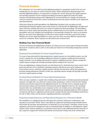 40 | Analyze Network Rightsizing Best Practices Guide | Solution Guide
Financial Analysis
The culmination of a successful network rightsizing analysis is a quantitative model of the net cost
savings that you can expect to achieve from the project. When analyzing the financial impact of a
potential rightsizing initiative, it is important to compare the current and projected capital expenses
and operating expenses of your existing networking environment against the projected capital
expenses and operating expenses after rightsizing. We recommend that you compare the projected
costs for a period of at least three years to understand best how the project will affect your capital and
operating expenses.
Aruba has a financial model spreadsheet, the Rightsizing Calculator, that can assist you with
performing this financial analysis. Later in this section we will describe the Rightsizing Calculator and
some of the key variables that need to be entered to perform the financial analysis. The spreadsheet
allows you to input capital and operating expense variables based on your specific environment. The
spreadsheet uses your variables and assumptions to automatically calculate the return on investment
that you can expect from rightsizing, as well as how many months it will take to pay for the project.
Whether you use the Aruba spreadsheet or create your own, there are many different expenses that
need to be considered. These expenses are discussed in the sections below.
Building Your Own Financial Model
To better understand the Rightsizing Calculator, let’s first review the various types of financial models
that must be created in order to arrive at the multi-year Total Cost of Ownership savings from network
rightsizing.
Creating Financial Models for Future Capital Expenses
To create a financial model for determining future capital expenses in a Greenfield scenario, you will
need to compare the cost of installing cabling and switches to support a traditional wired network
design versus the cost of cabling and switches to support a rightsized network. Almost certainly the
capital expense savings will outweigh operating expense savings in the near term.
If you are rightsizing an existing network, you will instead need to determine how many current wired
ports and switches can be eliminated. Operating expenses will drop as soon as the equipment is
removed from service, and future capital expenses will drop because there will be less equipment to
purchase during subsequent refreshes. In this case, operating expense savings will typically outweigh
near-term capital expense savings.
Creating Financial Models for Future Operating Expenses
There are more variables to consider when building a financial model to calculate projected operational
expenses. To begin with, you will need to assess yearly maintenance contract costs for both existing
switches and switches required for the rightsized network. You will also need to calculate projected
electrical and cooling costs for both the wired network and the rightsized network. Two operating
expenses that vary considerably across companies are the cost of adds, moves, and changes to the
wired network, and the administrative expense of maintaining and updating equipment. Both categories
of expenses will drop in a rightsized network, but the savings will vary based on building construction,
the rate of office churn, and the policies regarding maintenance and upkeep.
Projecting Capital Expenses and Operational Expenses for a Pervasive WLAN
The installation of a rightsized network will require the purchase, deployment, maintenance, and
operation of a pervasive WLAN. These costs offset the capital and operating savings identified above,
and include the purchase and maintenance of Aruba 802.11n access points, controllers, remote access
equipment, and network management tools or cloud-based SaaS. In addition to calculating the capital
expense of the wireless equipment, you will also need to factor in the additional switches and ports, if
any, required to support the wireless LAN and the electrical and cooling costs of the wireless gear.
 