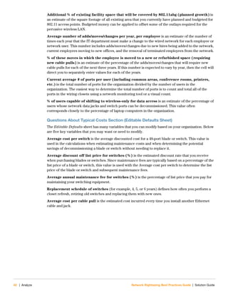 42 | Analyze Network Rightsizing Best Practices Guide | Solution Guide
Additional % of existing facility space that will be covered by 802.11abg (planned growth) is
an estimate of the square footage of all existing area that you currently have planned and budgeted for
802.11 access points. Budgeted money can be applied to offset some of the outlays required for the
pervasive wireless LAN.
Average number of adds/moves/changes per year, per employee is an estimate of the number of
times each year that the IT department must make a change to the wired network for each employee or
network user. This number includes adds/moves/changes due to new hires being added to the network,
current employees moving to new offices, and the removal of terminated employees from the network.
% of these moves in which the employee is moved to a new or refurbished space (requiring
new cable pulls) is an estimate of the percentage of the adds/moves/changes that will require new
cable pulls for each of the next three years. If this number is expected to vary by year, then the cell will
direct you to separately enter values for each of the years.
Current average # of ports per user (including common areas, conference rooms, printers,
etc.) is the total number of ports for the organization divided by the number of users in the
organization. The easiest way to determine the total number of ports is to count and total all of the
ports in the wiring closets using a network monitoring tool or a visual count.
% of users capable of shifting to wireless-only for data access is an estimate of the percentage of
users whose network data jacks and switch ports can be decommissioned. This value often
corresponds closely to the percentage of laptop computers in the organization.
Questions About Typical Costs Section (Editable Defaults Sheet)
The Editable Defaults sheet has many variables that you can modify based on your organization. Below
are five key variables that you may want or need to modify.
Average cost per switch is the average discounted cost for a 48-port blade or switch. This value is
used in the calculations when estimating maintenance costs and when determining the potential
savings of decommissioning a blade or switch without needing to replace it.
Average discount off list price for switches (%) is the estimated discount rate that you receive
when purchasing blades or switches. Since maintenance fees are typically based on a percentage of the
list price of a blade or switch, this value is used with the Average cost per switch to determine the list
price of the blade or switch and subsequent maintenance fees.
Average annual maintenance fee for switches (%) is the percentage of list price that you pay for
maintaining your switching equipment.
Replacement schedule of switches (for example, 4, 5, or 6 years) defines how often you perform a
closet refresh, retiring old switches and replacing them with new ones.
Average cost per cable pull is the estimated cost incurred every time you install another Ethernet
cable and jack.
 