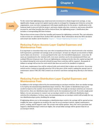 Network Rightsizing Best Practices Guide | Solution Guide Justify | 43
Chapter 4
Justify
To the extent that rightsizing may entail near-term investment to obtain longer-term savings, or may
significantly change a projected capital expense plan in exchange for changing user behavior across the
organization, your executive management will require justification for the project. Justification is the
business basis to proceed with the project, and must explain why time, resources, and money should be
invested in, and what benefits that will be derived from, the rightsizing project. Justification also
includes a corresponding ROI time horizon.
This section reviews some of the key benefits and reasons for rightsizing a network. The cost estimates
in this section are calculated from Aruba’s ROI calculator. More information about the ROI calculator
and actual case studies can be found in Chapter 7, “Sample Rightsizing Scenarios” on page 51.
Reducing Future Access-Layer Capital Expenses and
Maintenance Fees
It is important to remember that every user who is transitioned from the wired network to the wireless
LAN represents a potential cost savings at the access-layer. At least one 48-port access-switch or blade
can be taken out of service – or not purchased in the case of a Greenfield deployment - every time 48
users are transitioned to the wireless LAN; even more switches can be decommissioned if there are
multiple Ethernet drops per user. If you are rightsizing an existing network, then the capital savings will
be realized during the next network refresh because fewer switches will be required - thousands of
dollars in savings will accrue for each switch that does not need to be installed or replaced.
In all cases, maintenance fees will be reduced with each switch that is taken out of service. An access-
switch service contract is typically priced at 15% of the price of the switch, making the annual cost of
maintenance about US$1,343. Pull a switch out of service and these savings drop directly to the bottom
line.
Reducing Future Distribution-Layer Capital Expenses and
Maintenance Fees
In addition to the savings achieved by decommissioning access-layer switches, there are similar savings
to be had by decommissioning distribution-layer switches. The number of distribution layer ports
needed is based on the number of access-layer switches. If enough access-layer switches are removed
from service, then one distribution-layer switch can be decommissioned as well. To avoid a single point
failure, it is not uncommon to connect one access-layer switch to two different distribution layer
switches for redundancy. In these cases, decommissioning one access-layer switch will actually free up
two distribution-layer ports, doubling the savings.
If rightsizing allows you to decommission a distribution-layer switch, the savings will be spread across
roughly the same categories as would be the case for an access-layer switch: capital, maintenance,
power, cooling, and IT support costs. The actual costs will be greater. Since the cost to purchase and
support a distribution-layer switch are higher, the actual dollar savings will be greater than for an
access-layer switch.
Justify
 