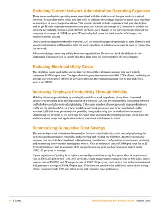 44 | Justify Network Rightsizing Best Practices Guide | Solution Guide
Reducing Current Network Administration Operating Expenses
There are considerable operating costs associated with the adds/moves/changes made on a wired
network. To calculate these costs, you first need to estimate the average number of times each year that
an employee or user changes locations. This number should include employees that you plan to hire
and let go. If each employee moves once per year, and it takes an average of 24 minutes to modify the
network accordingly, then at a cost ofUS$86 per hour, each change to the wired network will cost the
company an average of US$34 per year. When multiplied times the total number of changes, the
numbers add up quickly.
Once a user has transitioned to the wireless LAN, the cost of changes drops nearly to zero. Network and
security information will transition with the user regardless of which access point is used to connect to
the network.
Add/move/change costs vary widely between organizations. Be sure to check the defaults in the
Rightsizing Calculator tool to ensure that they align with the cost structure of your company.
Reducing Electrical Utility Costs
The electrical costs used in the access-layer section of the calculator assume that each switch
consumes 143 Watts per hour. The typical switch generates an estimated 609 BTUs of heat, and using an
average electricity price ofUS$0.10 per kilowatt hour, the estimated annual cost to run and cool a
switch is US$282.
Improving Employee Productivity Through Mobility
Mobility enhances productivity by making it possible to work anywhere, at any time. Increased
productivity resulting from the deployment of a wireless LAN can be estimated by comparing network
traffic before and after network rightsizing. If the same number of users generate increased network
traffic on the wireless LAN, or if new workflows or work processes can be accomplished on the
wireless LAN that were previously not possible, then productivity can be said to have increased.
Quantifying the benefits to the user may be easier than assessing the resulting savings, but at least the
statistics about usage and application inform you about which users to track.
Summarizing Cumulative Cost Savings
The access-layer cost reductions discussed so far have related directly to the cost of purchasing the
switches and maintenance contracts, and powering and cooling the switches. Another operational
expense that needs to be considered is the planning, installation, configuration, maintenance, updating,
and monitoring involved with running the switch. With an estimated cost of US$86 per hour for an IT
Network Engineer, and an estimate of 25 support hours per year, each access-layer switch costs
US$2,150 per year to manage.
If your organization’s policy is to replace access-layer switches every five years, then at an estimated
cost of US$5,375 per switch (US$1,075 per year), yearly maintenance contract costs of US$1,343, yearly
power costs of US$282, and IT support costs of US$2,150 per year, each switch that is decommissioned
will generate a savings of US$4,850 per year. This does not consider the additional costs of the wiring
closet, computer rack, UPS, and other items that consume time and money.
 